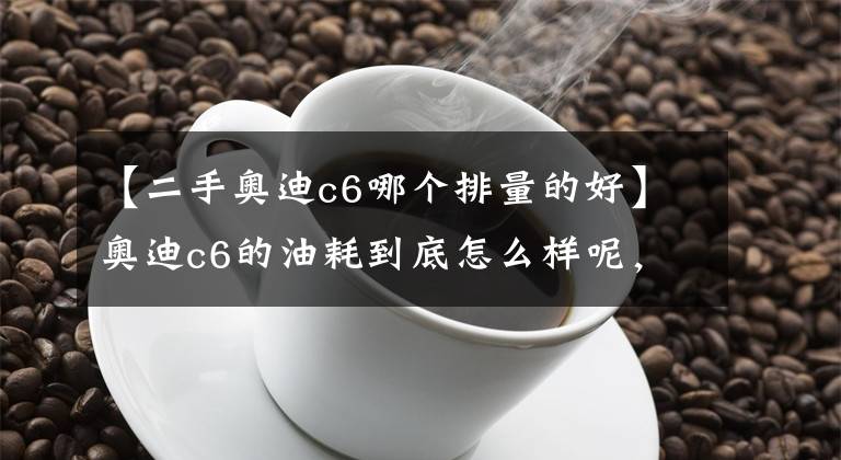 【二手奧迪c6哪個排量的好】奧迪c6的油耗到底怎么樣呢，這樣改會不會影響動力呢