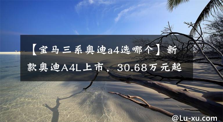 【寶馬三系奧迪a4選哪個】新款奧迪A4L上市，30.68萬元起售，與寶馬3系相比誰更強？