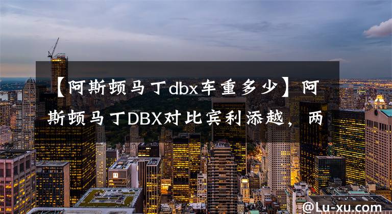 【阿斯頓馬丁dbx車重多少】阿斯頓馬丁DBX對(duì)比賓利添越，兩個(gè)初涉SUV的英國(guó)豪華品牌如何選擇