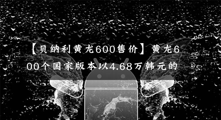 【貝納利黃龍600售價(jià)】黃龍600個(gè)國家版本以4.68萬韓元的價(jià)格銷售，標(biāo)配ABS系統(tǒng)。