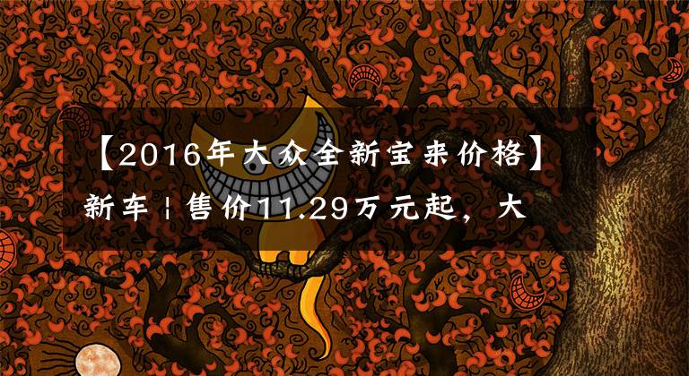 【2016年大眾全新寶來(lái)價(jià)格】新車 | 售價(jià)11.29萬(wàn)元起，大眾新款寶來(lái)上市，取消1.5升發(fā)動(dòng)機(jī)