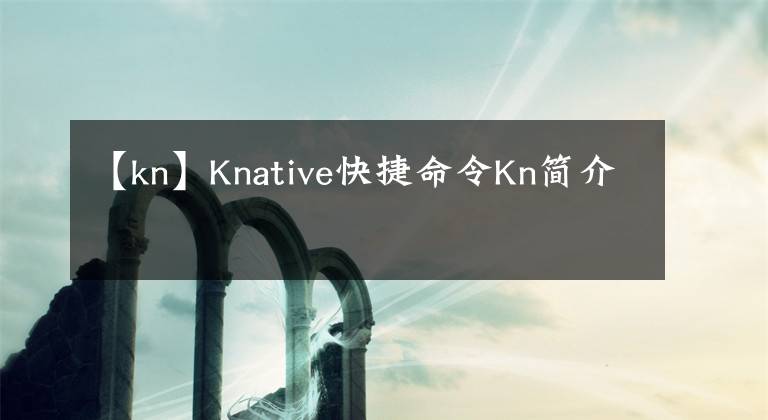 【kn】Knative快捷命令Kn簡(jiǎn)介