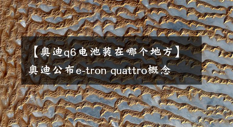 【奧迪q6電池裝在哪個(gè)地方】奧迪公布e-tron quattro概念車，就是2018年的Q6