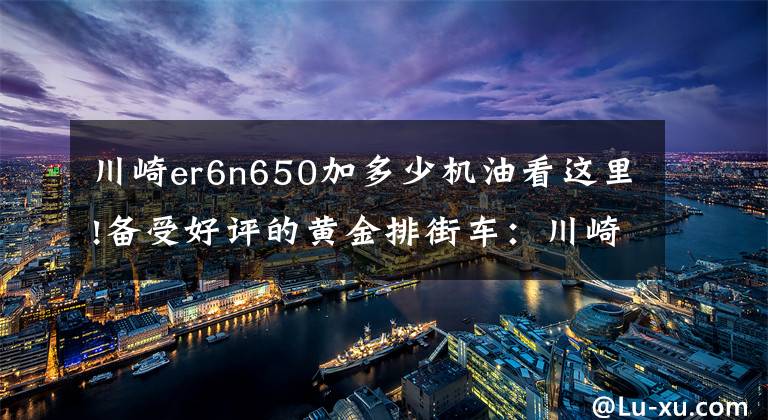 川崎er6n650加多少機油看這里!備受好評的黃金排街車：川崎ER6N《騎士網(wǎng)獨家翻譯第22集》