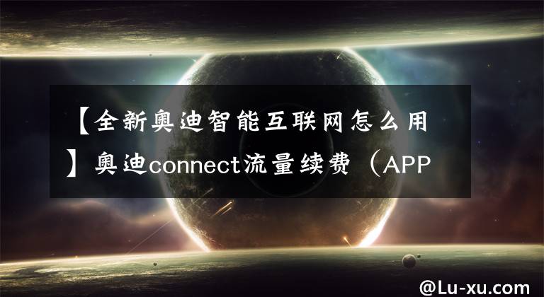 【全新奧迪智能互聯(lián)網(wǎng)怎么用】奧迪connect流量續(xù)費(fèi)（APP端）