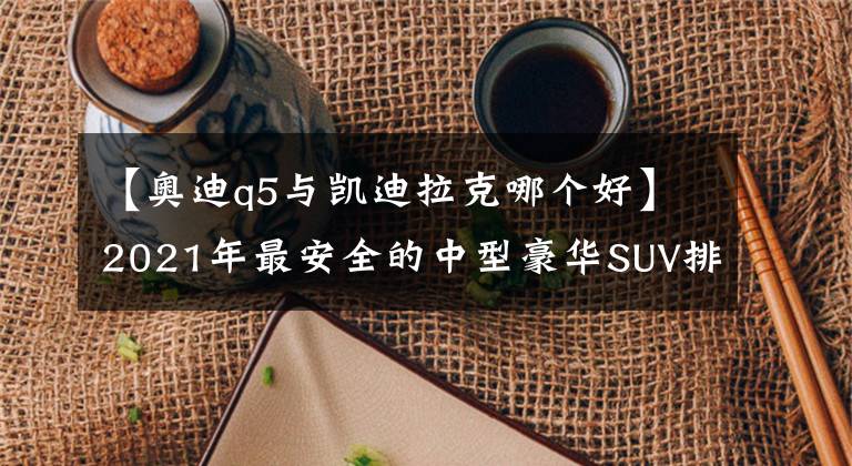 【奧迪q5與凱迪拉克哪個(gè)好】2021年最安全的中型豪華SUV排行！奧迪入圍前三，冠亞軍都是謳歌