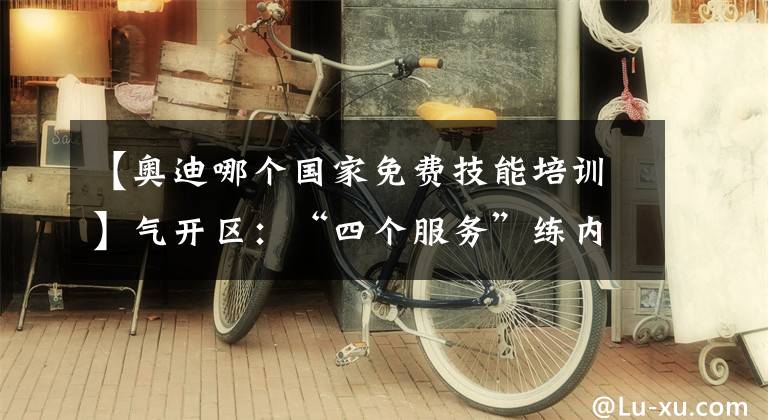 【奧迪哪個(gè)國家免費(fèi)技能培訓(xùn)】氣開區(qū)：“四個(gè)服務(wù)”練內(nèi)功 演繹車城好風(fēng)景