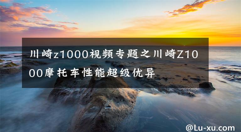 川崎z1000視頻專題之川崎Z1000摩托車性能超級優(yōu)異