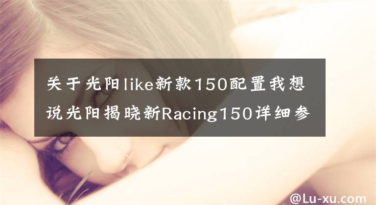 關(guān)于光陽like新款150配置我想說光陽揭曉新Racing150詳細(xì)參數(shù)，顏值和配置更高，那么價(jià)格呢？