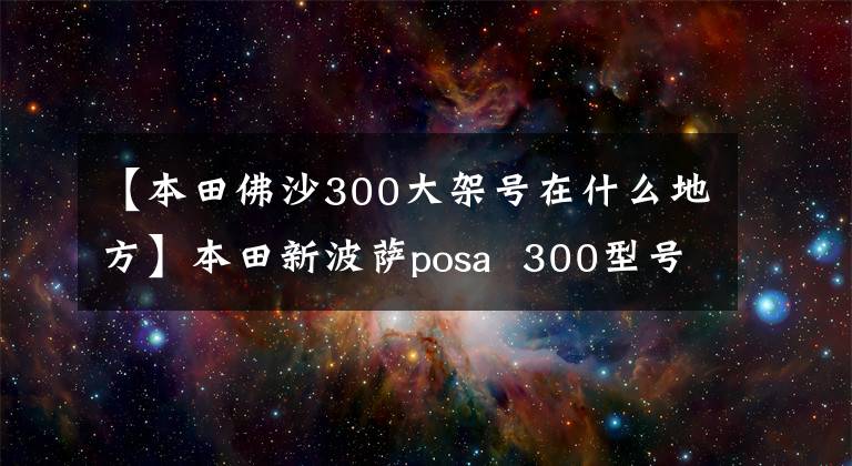 【本田佛沙300大架號(hào)在什么地方】本田新波薩posa  300型號(hào)簡介