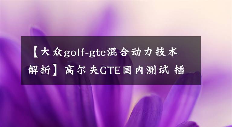 【大眾golf-gte混合動力技術(shù)解析】高爾夫GTE國內(nèi)測試 插電混動/油耗1.5L