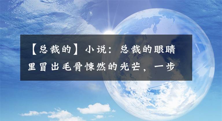 【總裁的】小說：總裁的眼睛里冒出毛骨悚然的光芒，一步一步地向她走來。