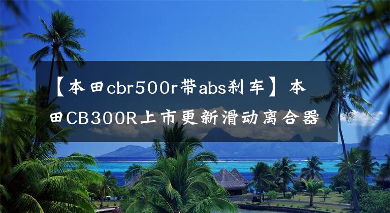 【本田cbr500r帶abs剎車】本田CB300R上市更新滑動離合器和文件升級前增加減震