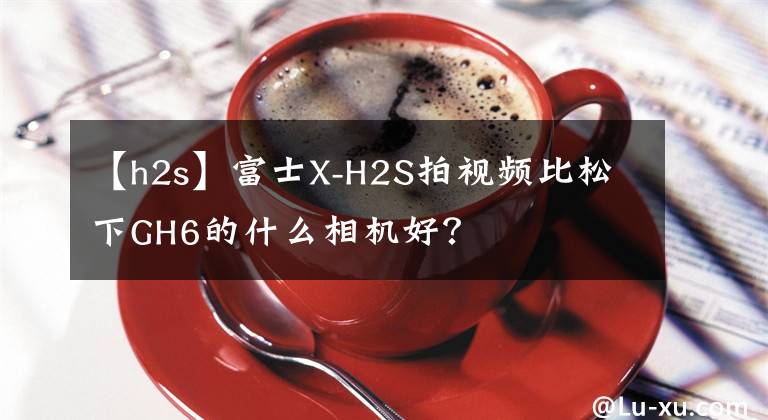 【h2s】富士X-H2S拍視頻比松下GH6的什么相機(jī)好？