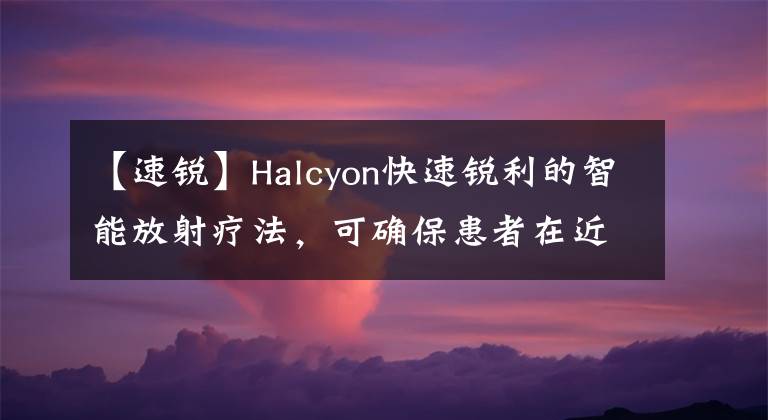 【速銳】Halcyon快速銳利的智能放射療法，可確?；颊咴诮帿@得優(yōu)質(zhì)醫(yī)療服務(wù)。