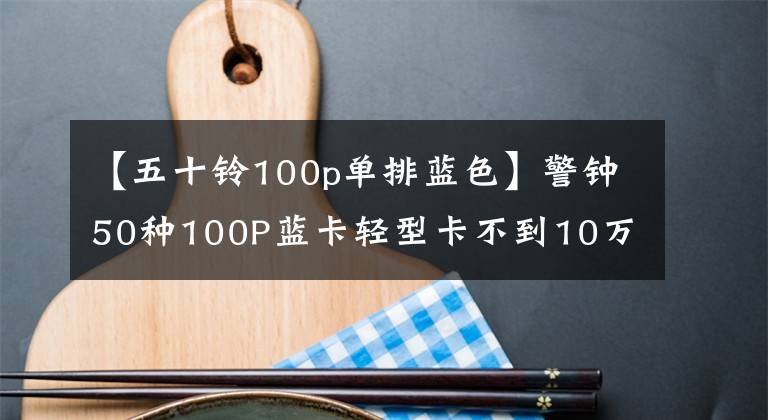 【五十鈴100p單排藍(lán)色】警鐘50種100P藍(lán)卡輕型卡不到10萬韓元，但可以行駛100萬公里