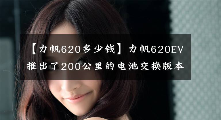 【力帆620多少錢】力帆620EV推出了200公里的電池交換版本。