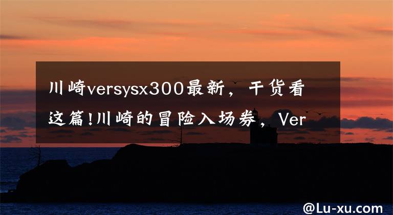 川崎versysx300最新，干貨看這篇!川崎的冒險入場券，Versys X-300海外更新，國內(nèi)動力能解決嗎？