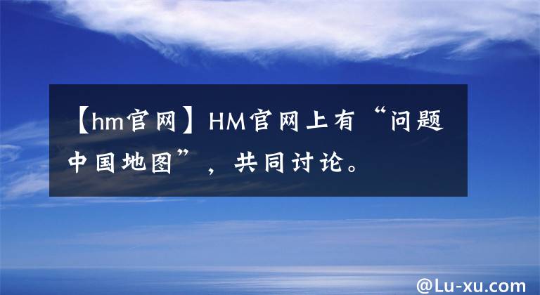 【hm官網(wǎng)】HM官網(wǎng)上有“問(wèn)題中國(guó)地圖”，共同討論。