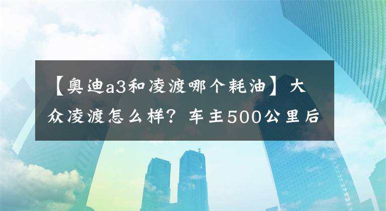 【奧迪a3和凌渡哪個耗油】大眾凌渡怎么樣？車主500公里后的優(yōu)缺點感受！