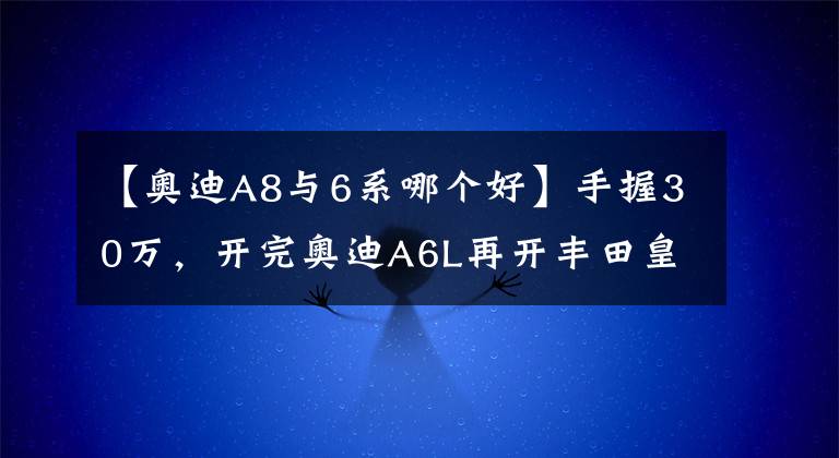 【奧迪A8與6系哪個(gè)好】手握30萬(wàn)，開(kāi)完奧迪A6L再開(kāi)豐田皇冠，車主：對(duì)比差距不止一點(diǎn)