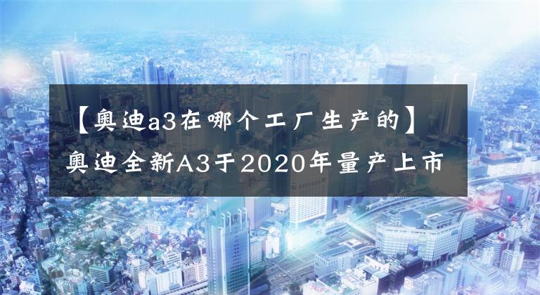 【奧迪a3在哪個(gè)工廠生產(chǎn)的】奧迪全新A3于2020年量產(chǎn)上市 外觀更激進(jìn)/或搭超省油1.5T引擎