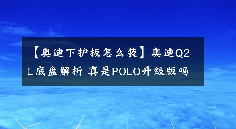 【奧迪下護(hù)板怎么裝】奧迪Q2L底盤解析 真是POLO升級(jí)版嗎？親眼看到才知道