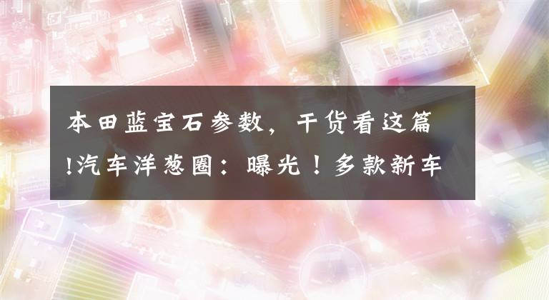 本田藍(lán)寶石參數(shù)，干貨看這篇!汽車洋蔥圈：曝光！多款新車，SUV以外我們還能選誰(shuí)?