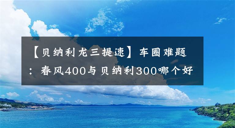 【貝納利龍三提速】車圈難題：春風(fēng)400與貝納利300哪個好？看看老騎士的點評吧