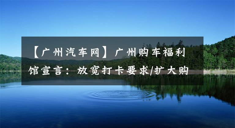 【廣州汽車網(wǎng)】廣州購車福利館宣言：放寬打卡要求/擴大購車補貼。