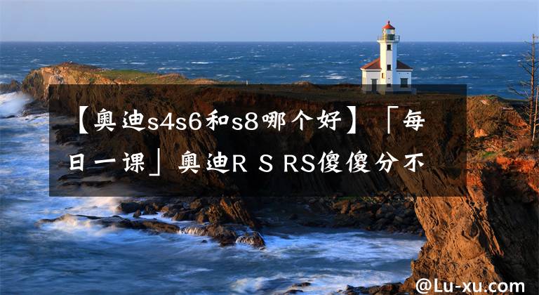 【奧迪s4s6和s8哪個好】「每日一課」奧迪R S RS傻傻分不清楚？扒一扒奧迪的產(chǎn)品序列