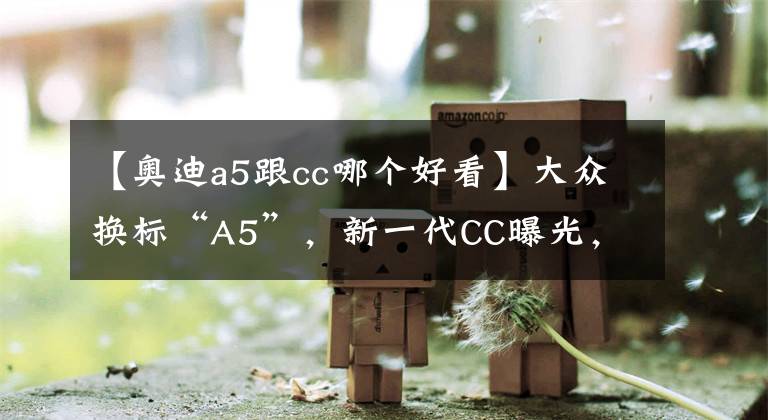 【奧迪a5跟cc哪個(gè)好看】大眾換標(biāo)“A5”，新一代CC曝光，鴨嘴尾翼+無框車門，V6動(dòng)力足