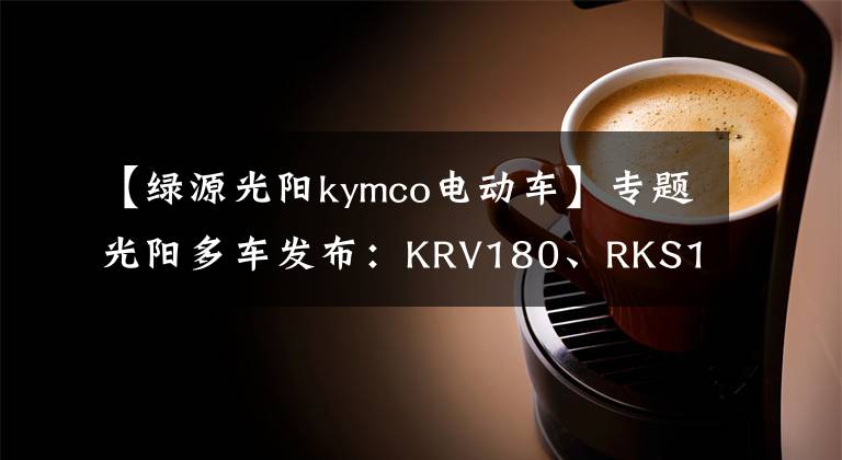 【綠源光陽(yáng)kymco電動(dòng)車】專題光陽(yáng)多車發(fā)布：KRV180、RKS150、電摩F9