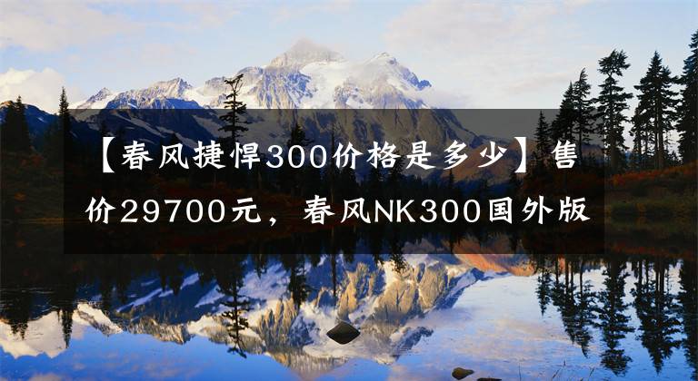 【春風捷悍300價格是多少】售價29700元，春風NK300國外版測評，前后碟剎再加ABS，動力強勁