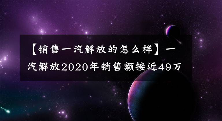 【銷售一汽解放的怎么樣】一汽解放2020年銷售額接近49萬臺(tái)，同比增長近40%