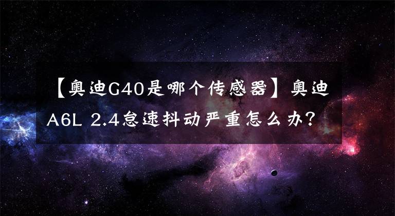 【奧迪G40是哪個傳感器】奧迪A6L 2.4怠速抖動嚴(yán)重怎么辦？丨F6專家課堂