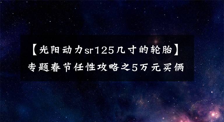 【光陽動力sr125幾寸的輪胎】專題春節(jié)任性攻略之5萬元買倆