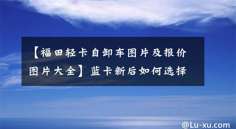 【福田輕卡自卸車圖片及報(bào)價(jià)圖片大全】藍(lán)卡新后如何選擇自卸車？瑞博大金剛ES5兩軸大黃牌高度18噸