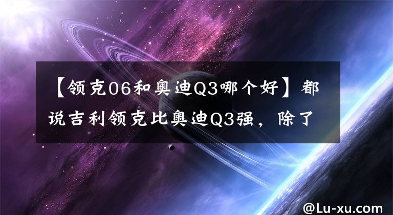 【領(lǐng)克06和奧迪Q3哪個好】都說吉利領(lǐng)克比奧迪Q3強，除了便宜，配置上領(lǐng)克也完勝Q(mào)3