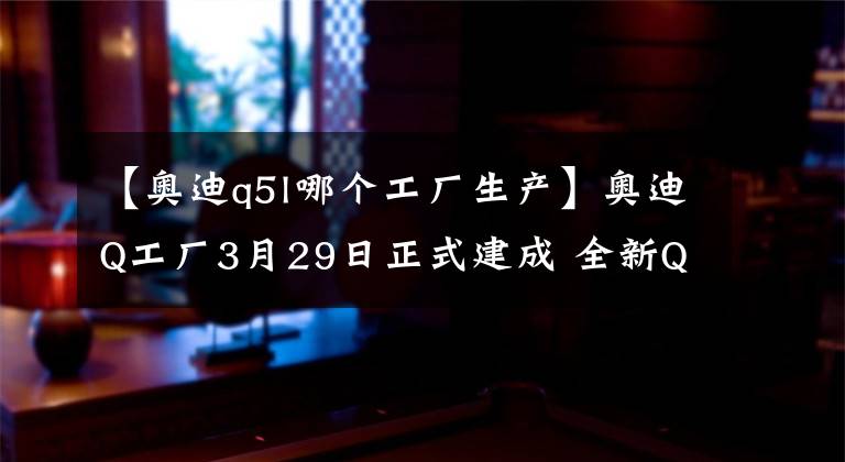 【奧迪q5l哪個工廠生產(chǎn)】奧迪Q工廠3月29日正式建成 全新Q5L首次亮相