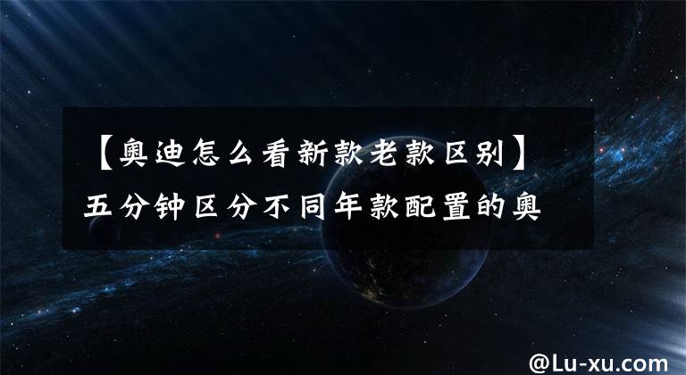 【奧迪怎么看新款老款區(qū)別】五分鐘區(qū)分不同年款配置的奧迪Q5L