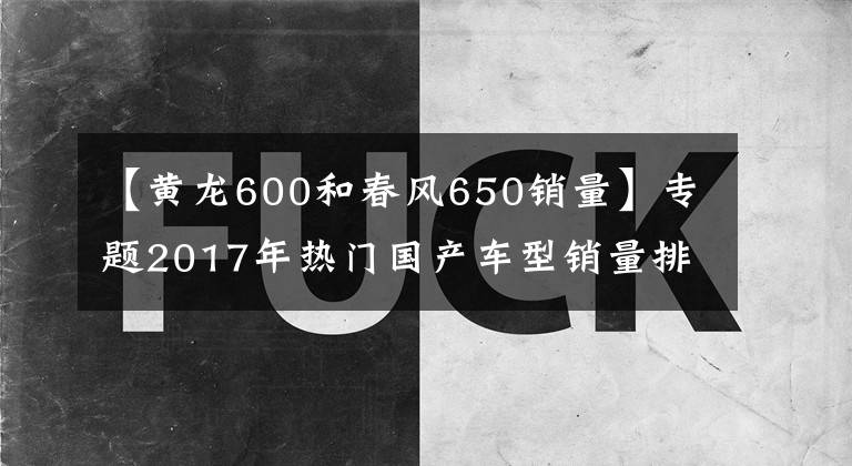 【黃龍600和春風(fēng)650銷(xiāo)量】專(zhuān)題2017年熱門(mén)國(guó)產(chǎn)車(chē)型銷(xiāo)量排行