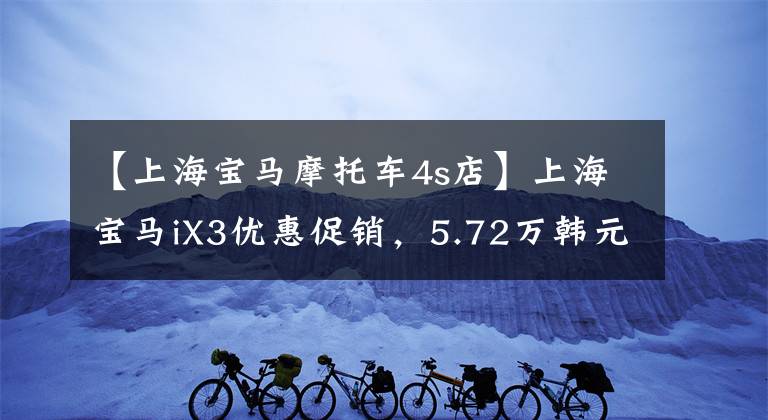 【上海寶馬摩托車4s店】上海寶馬iX3優(yōu)惠促銷，5.72萬韓元的直河，歡迎咨詢