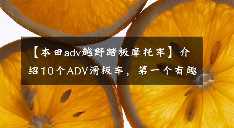 【本田adv越野踏板摩托車】介紹10個ADV滑板車，第一個有趣，最后一個登場是國王