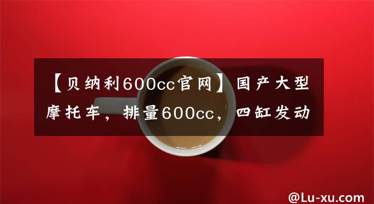 【貝納利600cc官網(wǎng)】國(guó)產(chǎn)大型摩托車，排量600cc，四缸發(fā)動(dòng)機(jī)，速度228km/h！