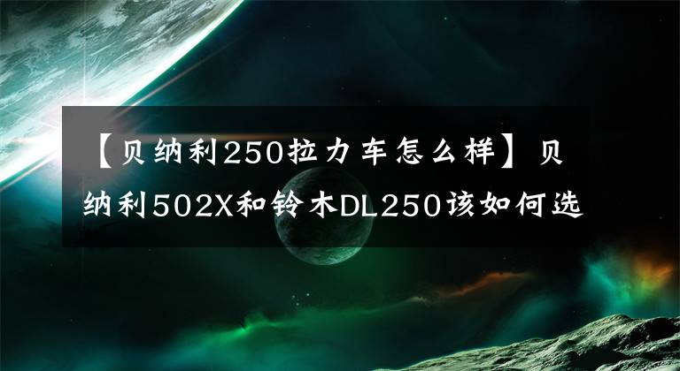 【貝納利250拉力車怎么樣】貝納利502X和鈴木DL250該如何選擇？老司機(jī)：省油，適合臨晉。