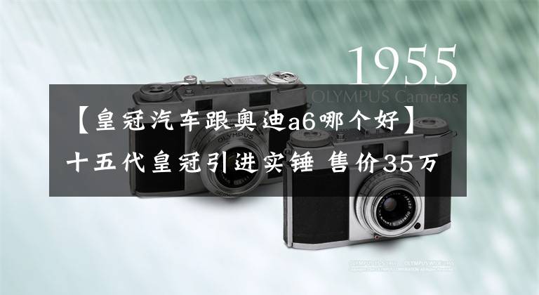 【皇冠汽車跟奧迪a6哪個(gè)好】十五代皇冠引進(jìn)實(shí)錘 售價(jià)35萬起！又是一款加價(jià)神車？