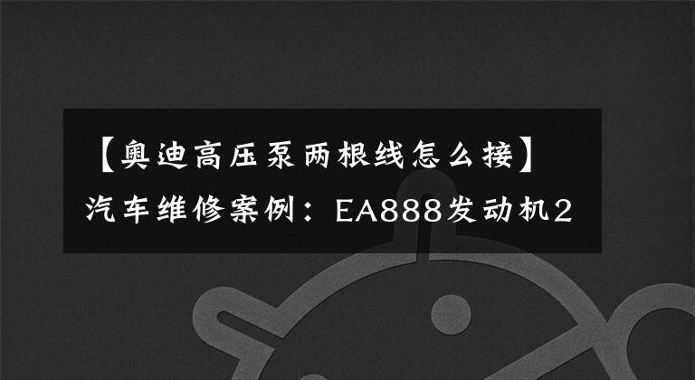 【奧迪高壓泵兩根線怎么接】汽車維修案例：EA888發(fā)動(dòng)機(jī)2.0T高壓泵”疑似“故障檢修