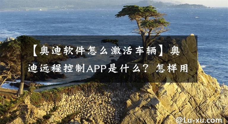 【奧迪軟件怎么激活車輛】奧迪遠程控制APP是什么？怎樣用手機定位