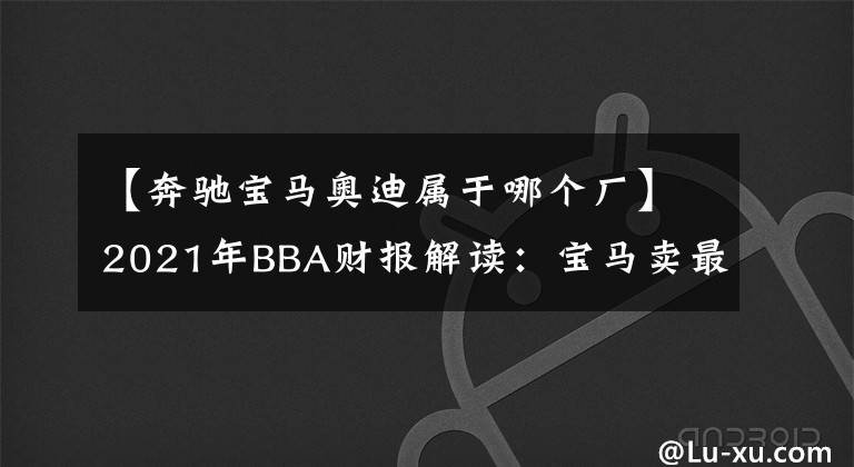 【奔馳寶馬奧迪屬于哪個(gè)廠】2021年BBA財(cái)報(bào)解讀：寶馬賣最多，奔馳最賺錢，奧迪最中國